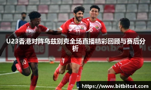 U23香港对阵乌兹别克全场直播精彩回顾与赛后分析